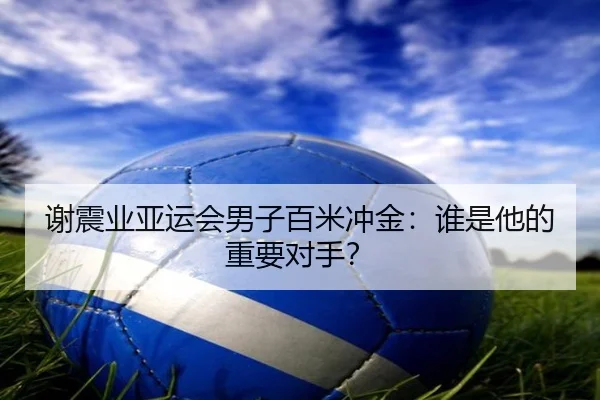 谢震业亚运会男子百米冲金:谁是他的重要对手?